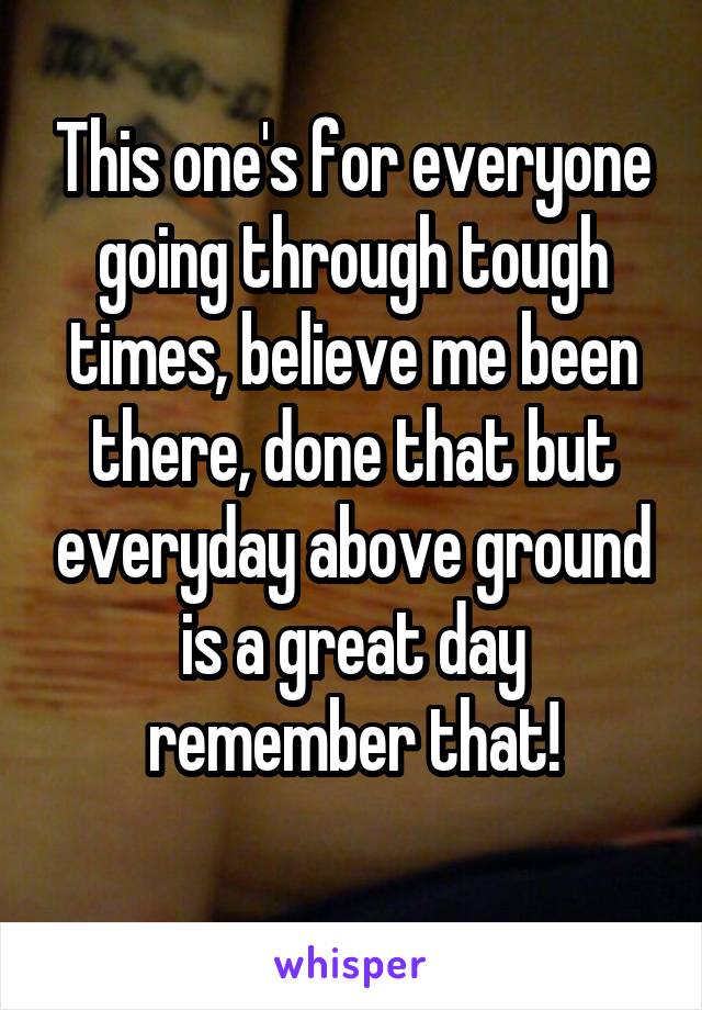 This one's for everyone going through tough times, believe me been there, done that but everyday above ground is a great day remember that!
