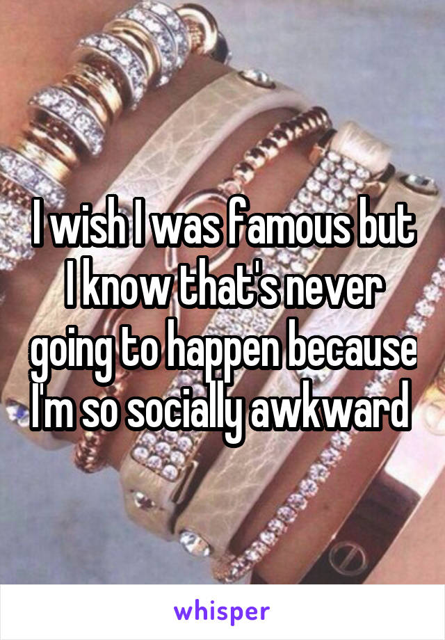 I wish I was famous but I know that's never going to happen because I'm so socially awkward 