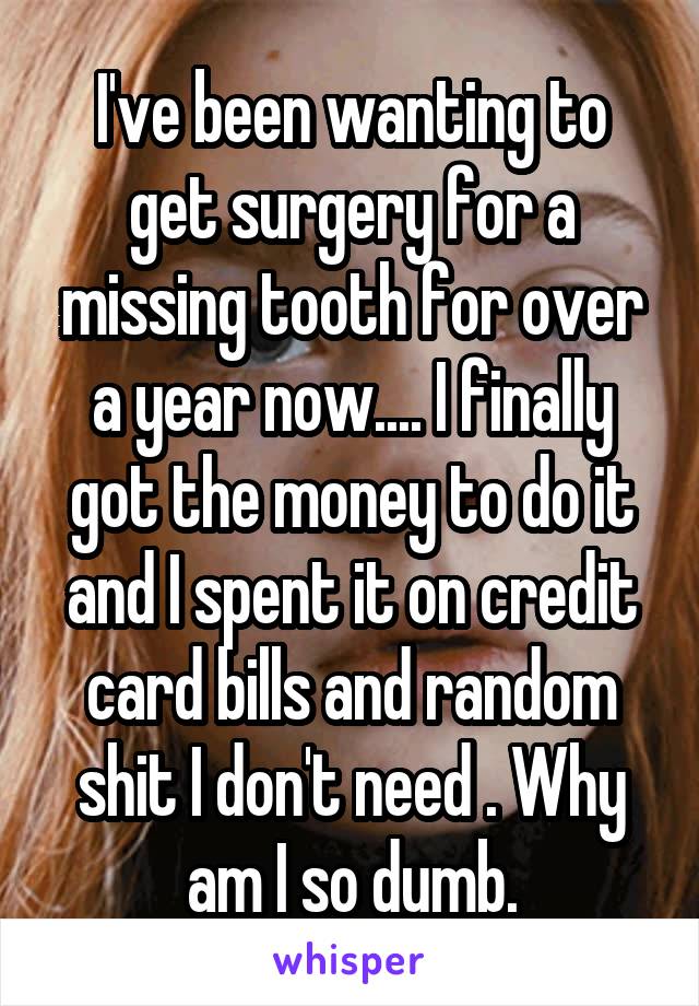 I've been wanting to get surgery for a missing tooth for over a year now.... I finally got the money to do it and I spent it on credit card bills and random shit I don't need . Why am I so dumb.