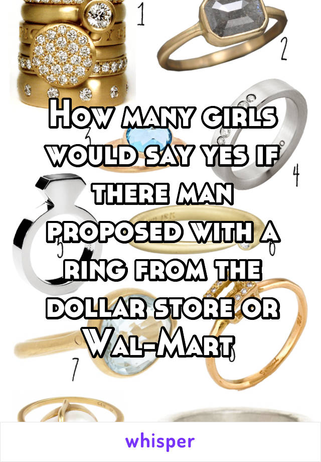 How many girls would say yes if there man proposed with a ring from the dollar store or Wal-Mart 