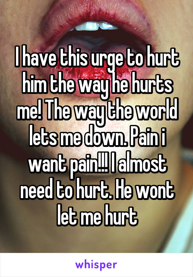 I have this urge to hurt him the way he hurts me! The way the world lets me down. Pain i want pain!!! I almost need to hurt. He wont let me hurt