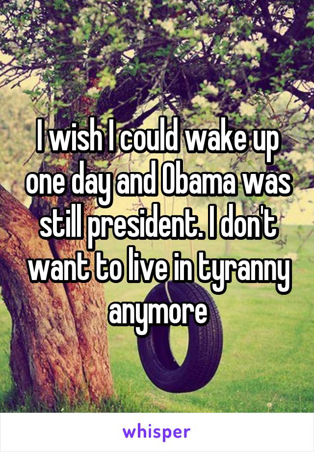 I wish I could wake up one day and Obama was still president. I don't want to live in tyranny anymore