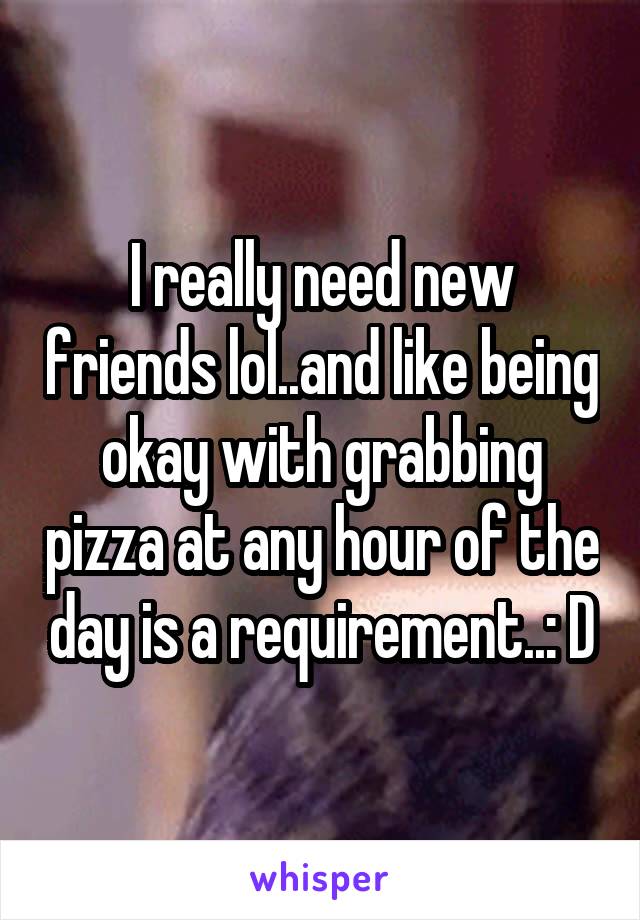 I really need new friends lol..and like being okay with grabbing pizza at any hour of the day is a requirement..: D