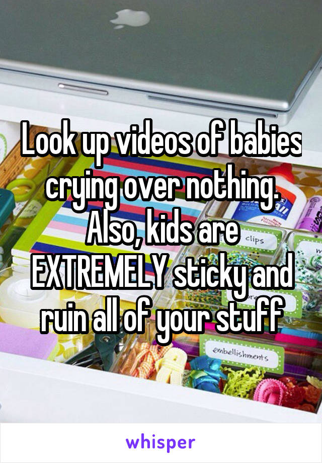 Look up videos of babies crying over nothing. Also, kids are EXTREMELY sticky and ruin all of your stuff