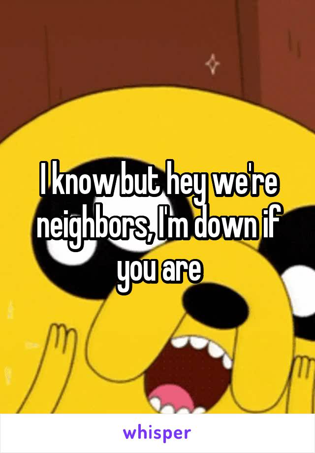 I know but hey we're neighbors, I'm down if you are