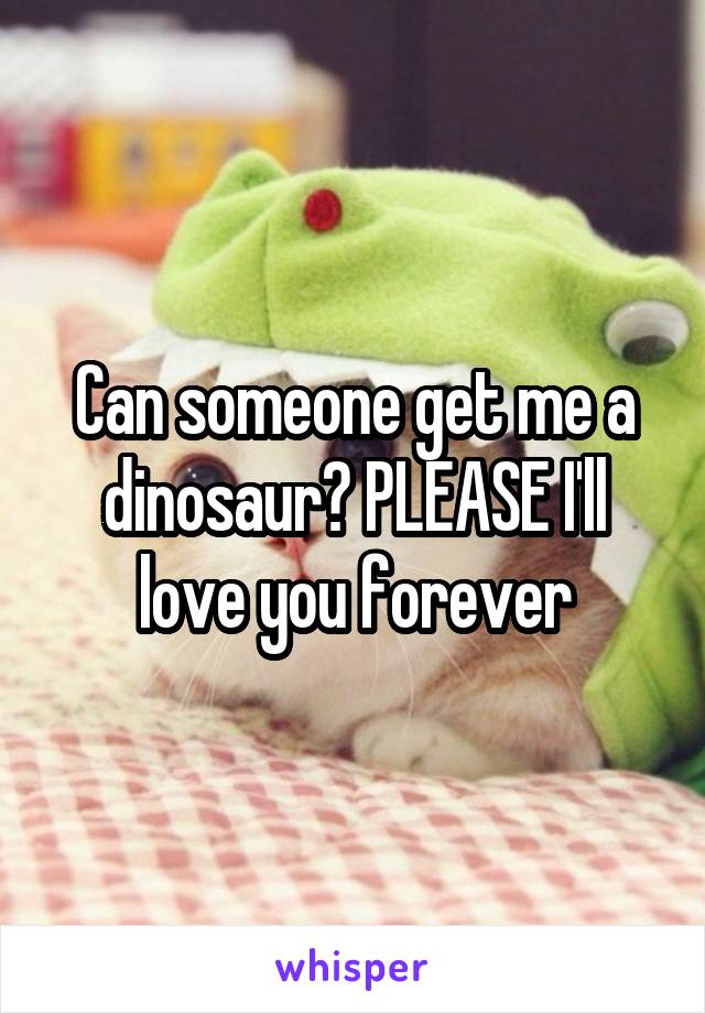 Can someone get me a dinosaur? PLEASE I'll love you forever