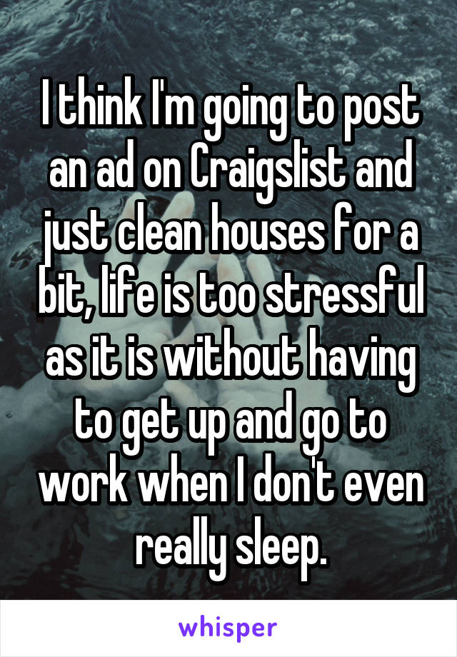 I think I'm going to post an ad on Craigslist and just clean houses for a bit, life is too stressful as it is without having to get up and go to work when I don't even really sleep.