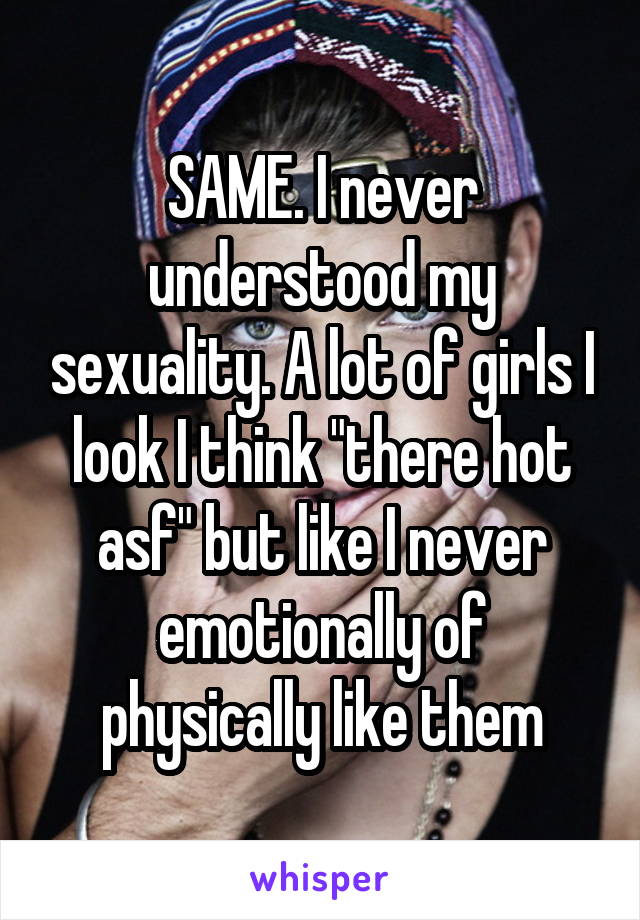 SAME. I never understood my sexuality. A lot of girls I look I think "there hot asf" but like I never emotionally of physically like them