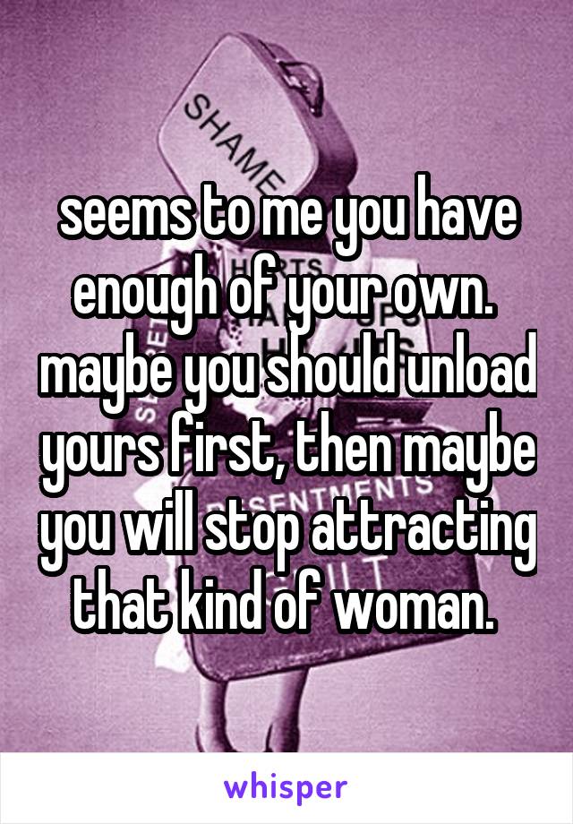 seems to me you have enough of your own.  maybe you should unload yours first, then maybe you will stop attracting that kind of woman. 