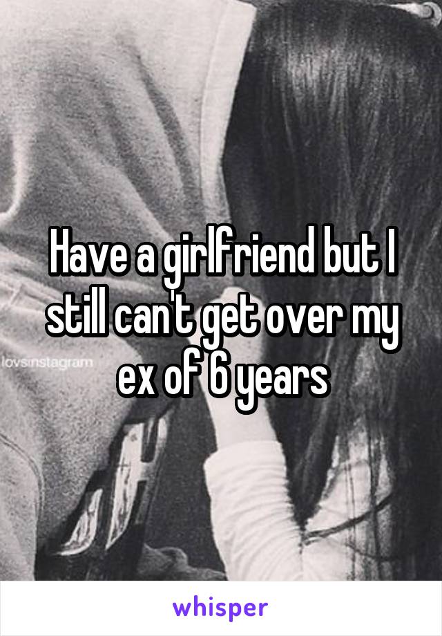 Have a girlfriend but I still can't get over my ex of 6 years