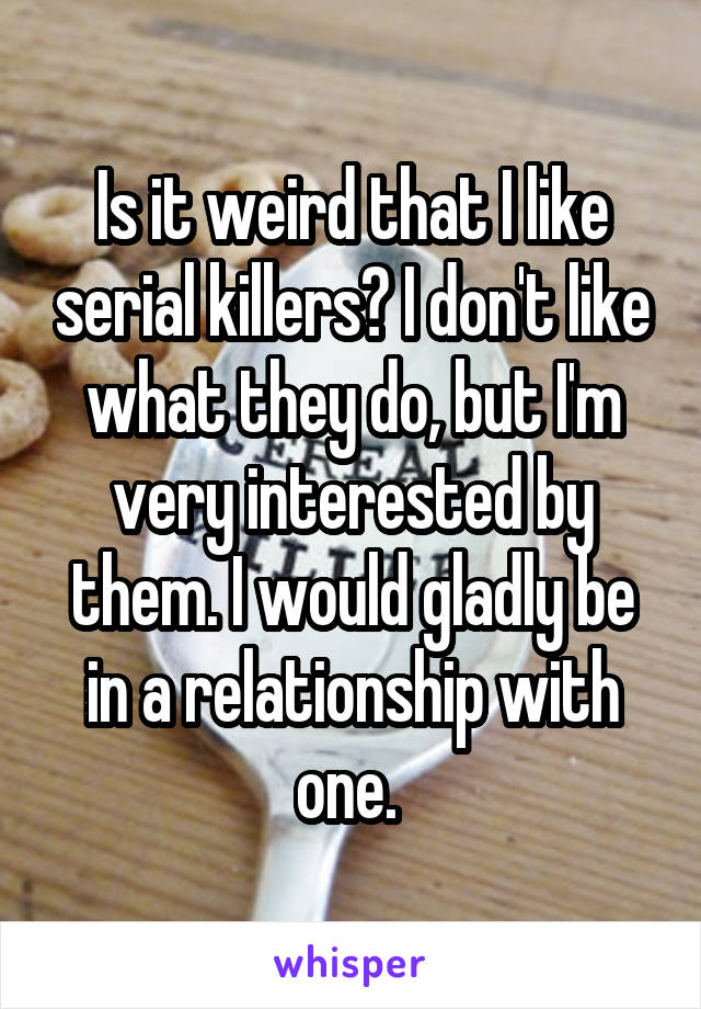 Is it weird that I like serial killers? I don't like what they do, but I'm very interested by them. I would gladly be in a relationship with one. 