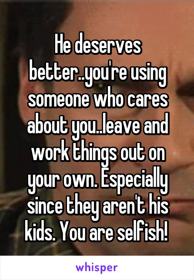 He deserves better..you're using someone who cares about you..leave and work things out on your own. Especially since they aren't his kids. You are selfish! 