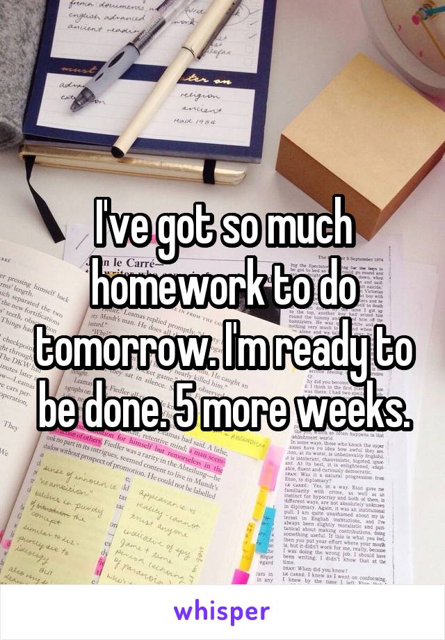 I've got so much homework to do tomorrow. I'm ready to be done. 5 more weeks.