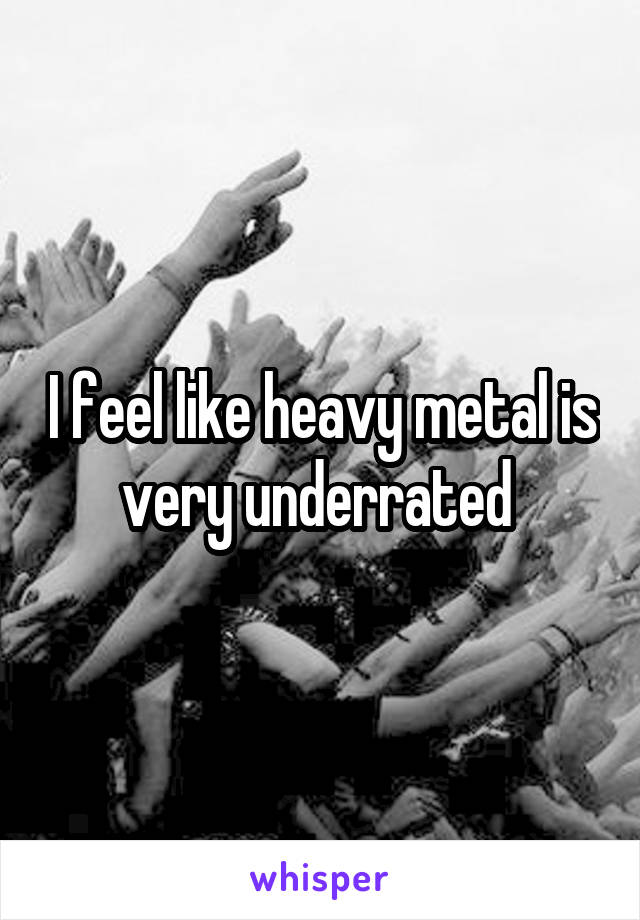 I feel like heavy metal is very underrated 