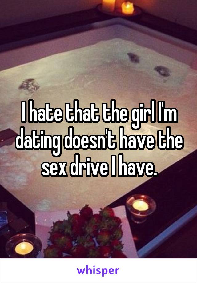 I hate that the girl I'm dating doesn't have the sex drive I have.