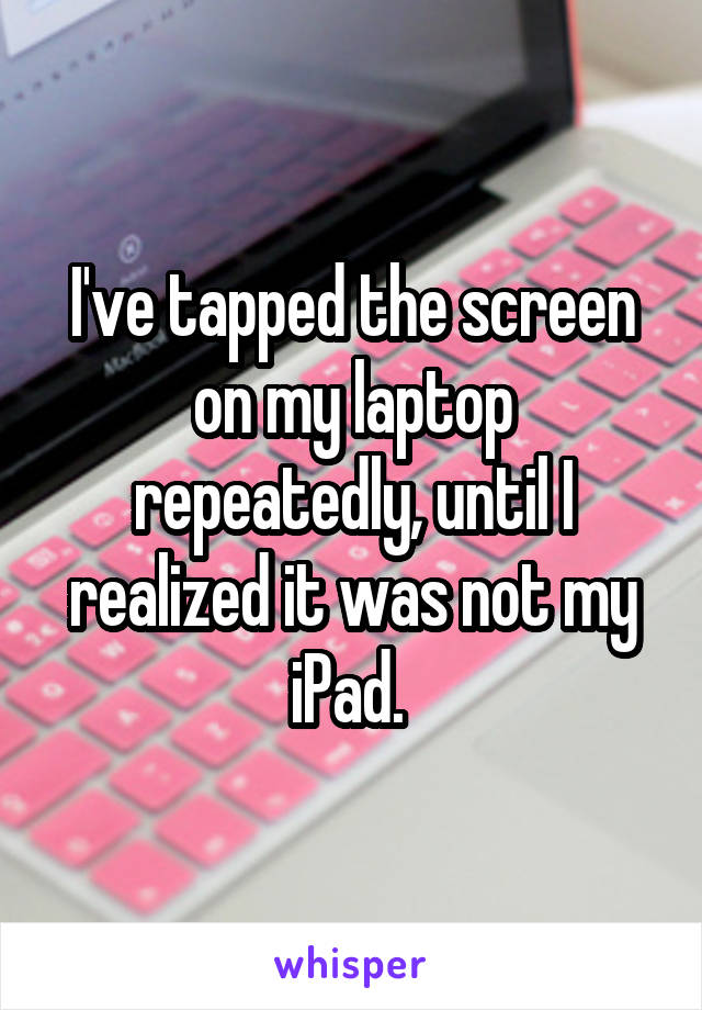 I've tapped the screen on my laptop repeatedly, until I realized it was not my iPad. 