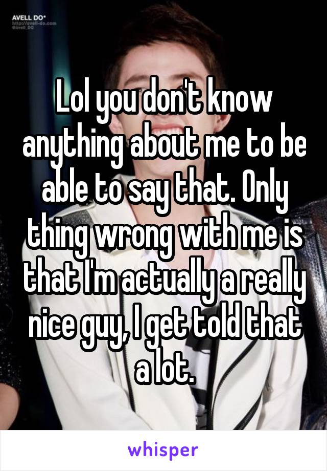 Lol you don't know anything about me to be able to say that. Only thing wrong with me is that I'm actually a really nice guy, I get told that a lot.