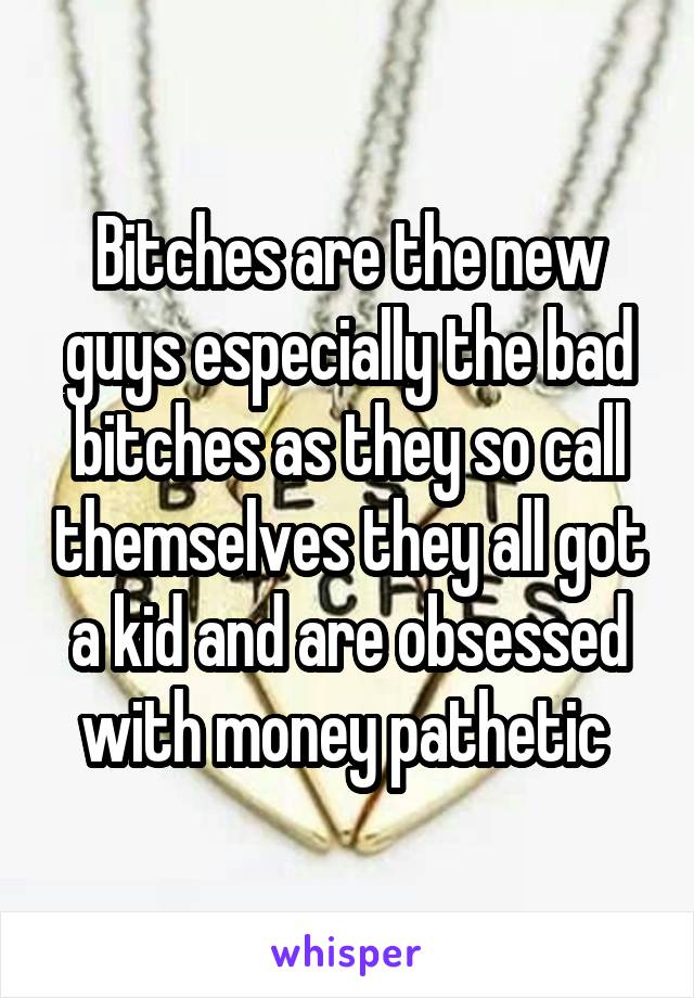 Bitches are the new guys especially the bad bitches as they so call themselves they all got a kid and are obsessed with money pathetic 