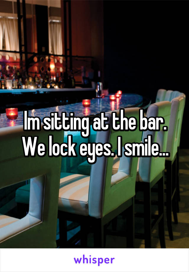 Im sitting at the bar. We lock eyes. I smile...