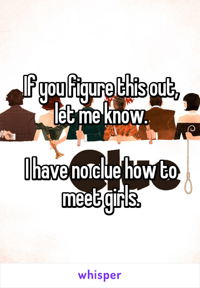 If you figure this out, let me know.

I have no clue how to meet girls.