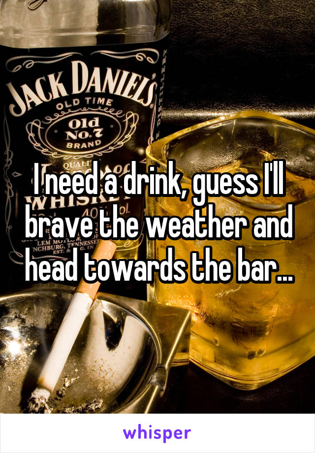 I need a drink, guess I'll brave the weather and head towards the bar...