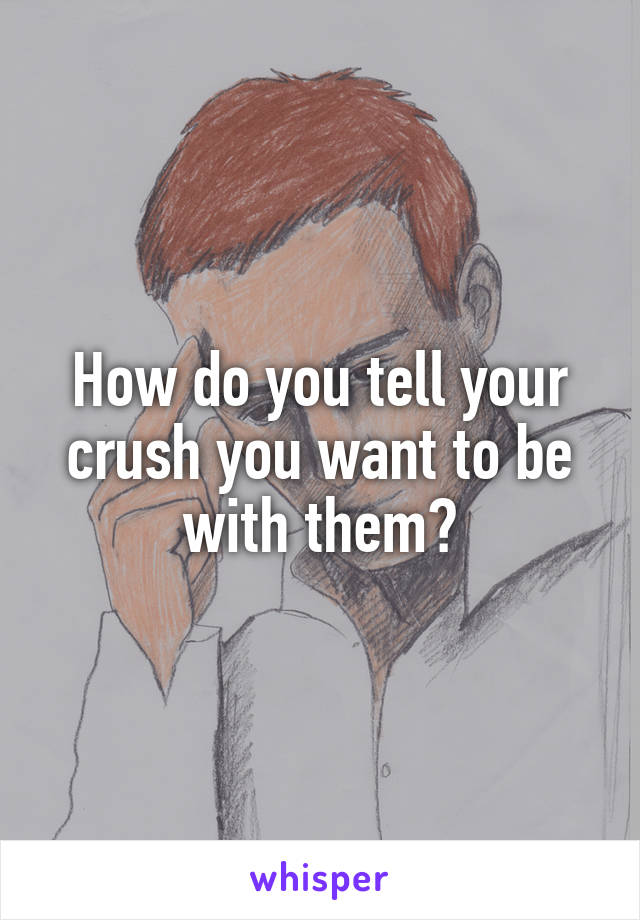 How do you tell your crush you want to be with them?