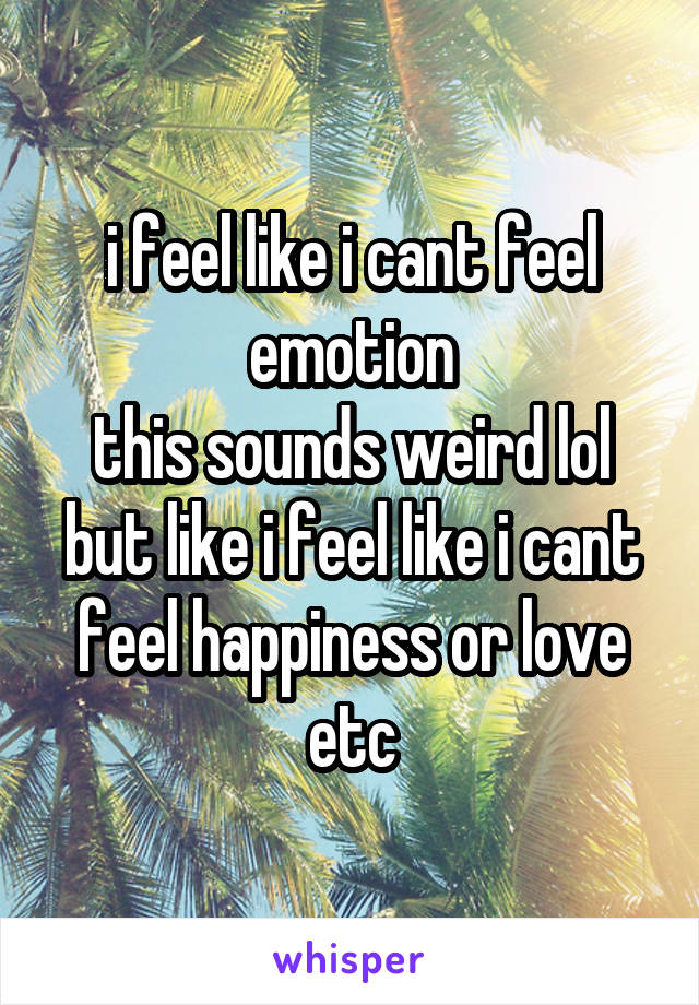 i feel like i cant feel emotion
this sounds weird lol
but like i feel like i cant feel happiness or love etc