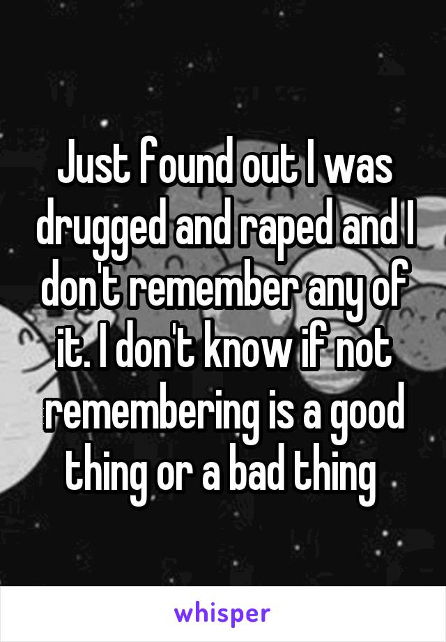 Just found out I was drugged and raped and I don't remember any of it. I don't know if not remembering is a good thing or a bad thing 