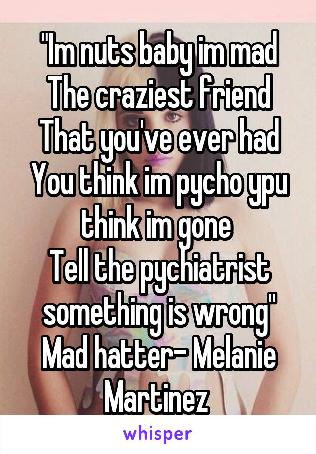 "Im nuts baby im mad
The craziest friend
That you've ever had
You think im pycho ypu think im gone 
Tell the pychiatrist something is wrong"
Mad hatter- Melanie Martinez 