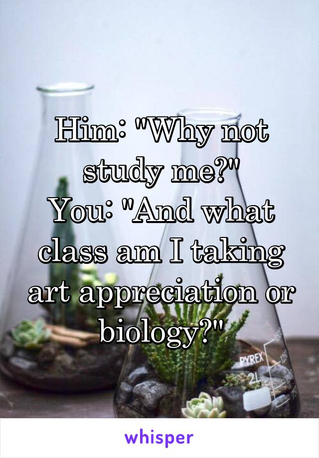 Him: "Why not study me?"
You: "And what class am I taking art appreciation or biology?"