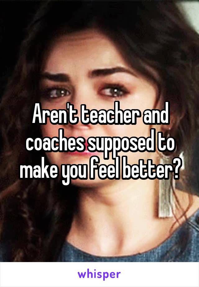 Aren't teacher and coaches supposed to make you feel better?