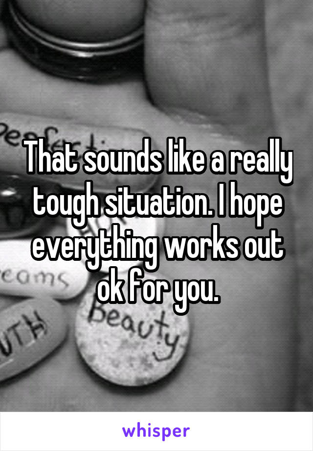 That sounds like a really tough situation. I hope everything works out ok for you.