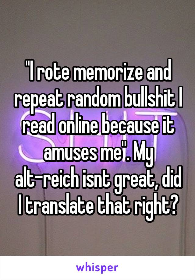 "I rote memorize and repeat random bullshit I read online because it amuses me". My alt-reich isnt great, did I translate that right?