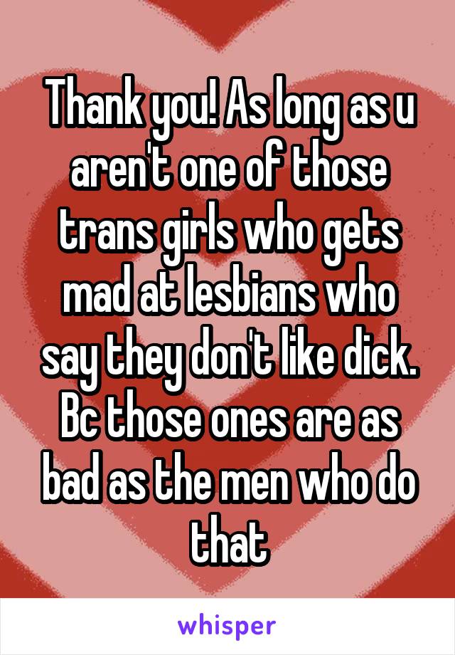 Thank you! As long as u aren't one of those trans girls who gets mad at lesbians who say they don't like dick. Bc those ones are as bad as the men who do that