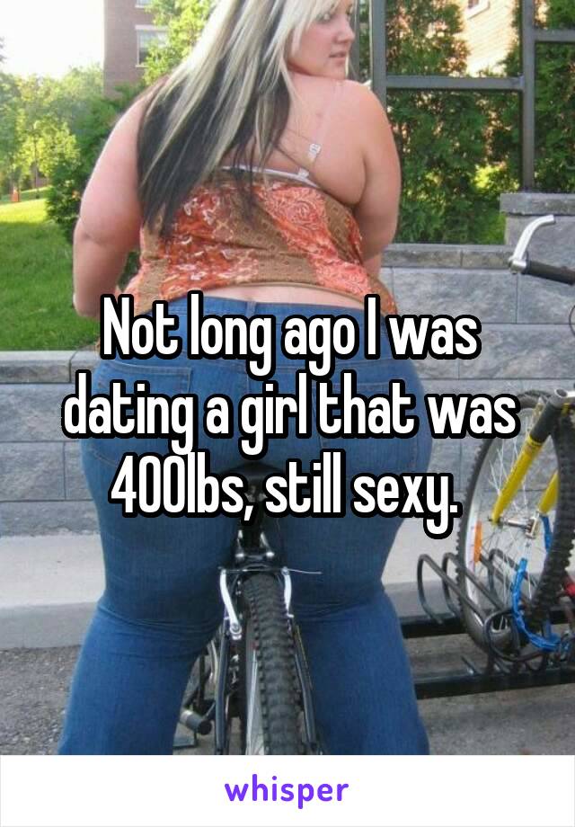 Not long ago I was dating a girl that was 400lbs, still sexy. 