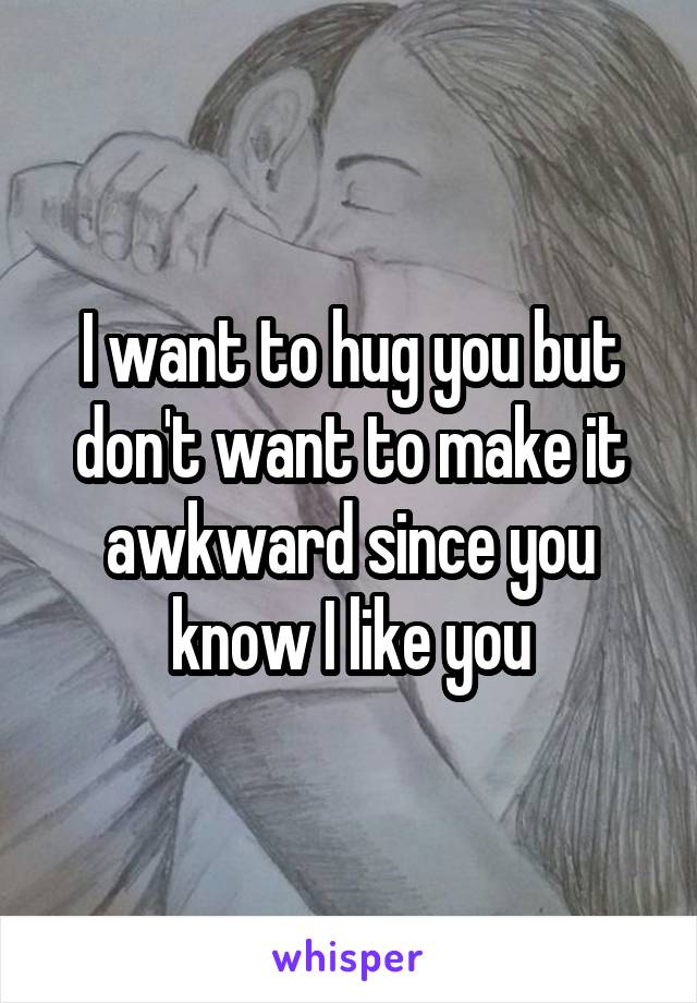 I want to hug you but don't want to make it awkward since you know I like you