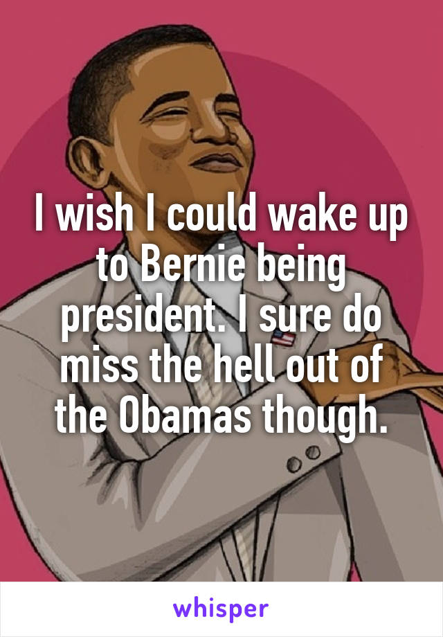 I wish I could wake up to Bernie being president. I sure do miss the hell out of the Obamas though.