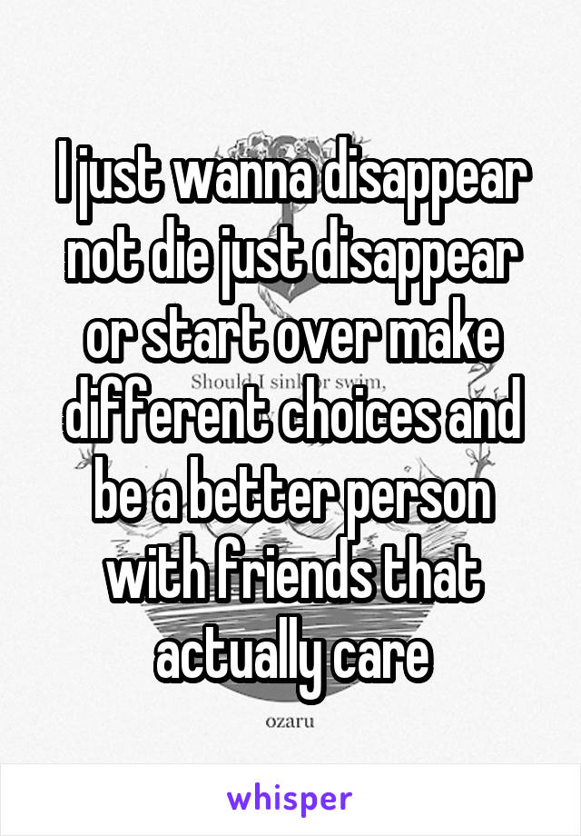 I just wanna disappear not die just disappear or start over make different choices and be a better person with friends that actually care