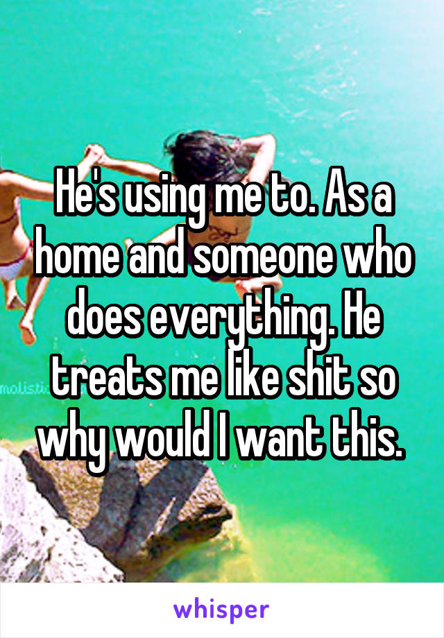 He's using me to. As a home and someone who does everything. He treats me like shit so why would I want this. 