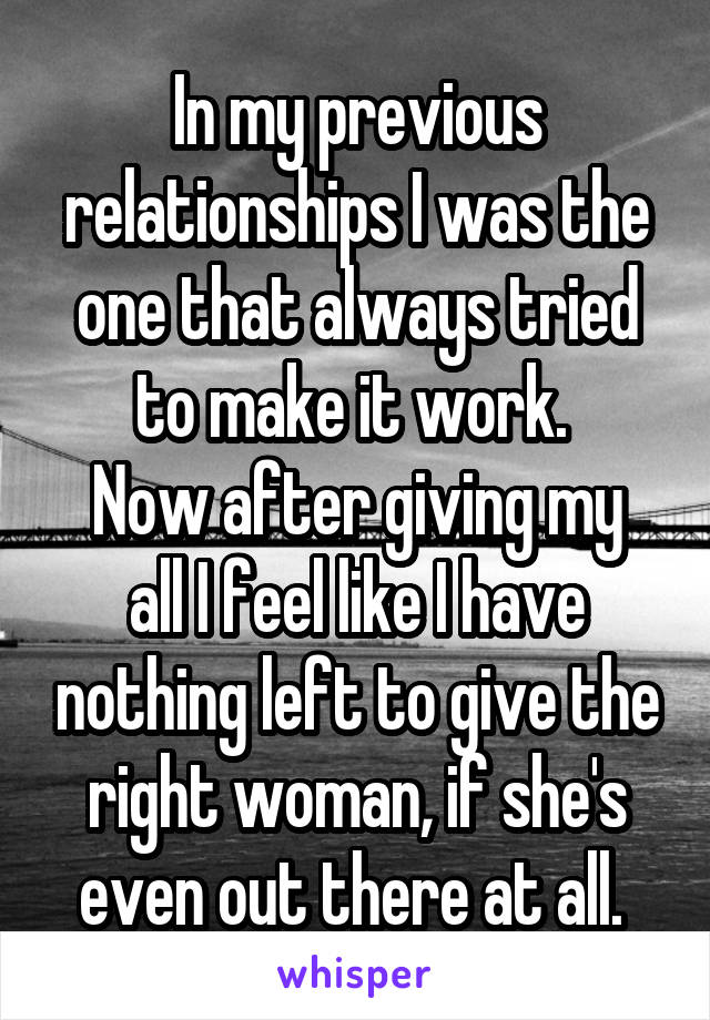 In my previous relationships I was the one that always tried to make it work. 
Now after giving my all I feel like I have nothing left to give the right woman, if she's even out there at all. 