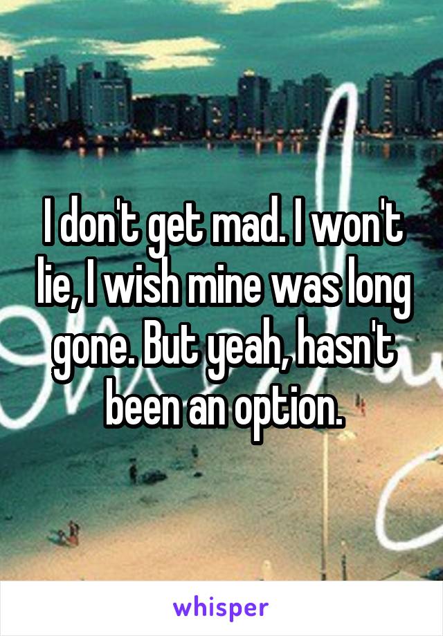 I don't get mad. I won't lie, I wish mine was long gone. But yeah, hasn't been an option.