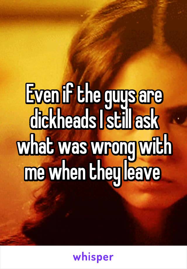 Even if the guys are dickheads I still ask what was wrong with me when they leave 