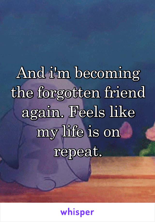 And i'm becoming the forgotten friend again. Feels like my life is on repeat.