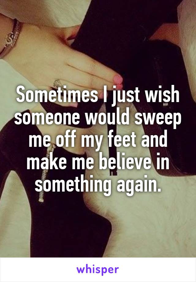 Sometimes I just wish someone would sweep me off my feet and make me believe in something again.