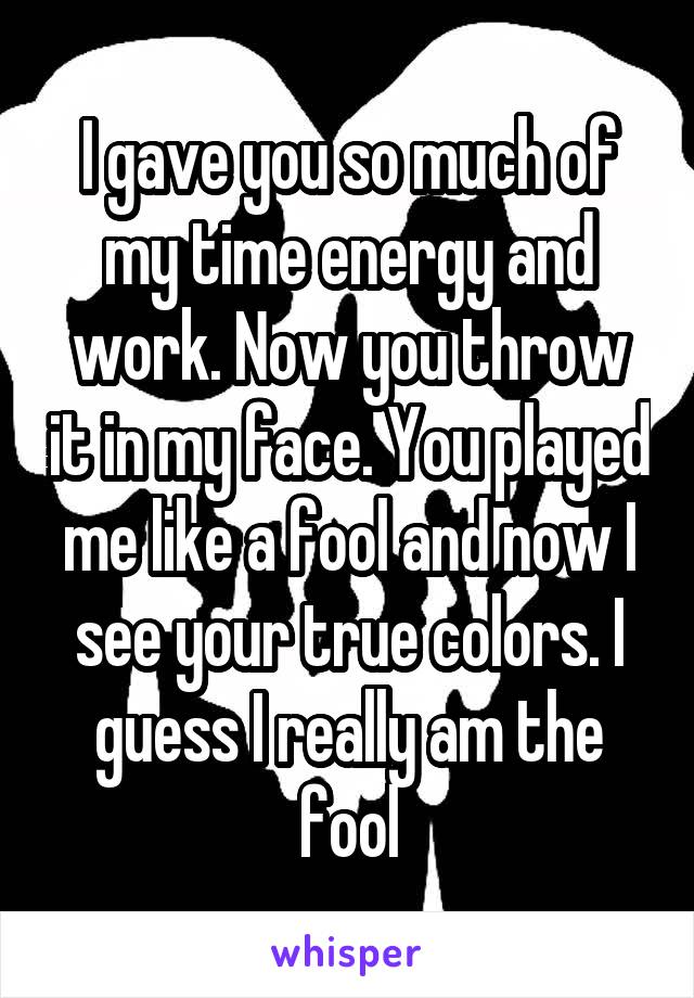 I gave you so much of my time energy and work. Now you throw it in my face. You played me like a fool and now I see your true colors. I guess I really am the fool