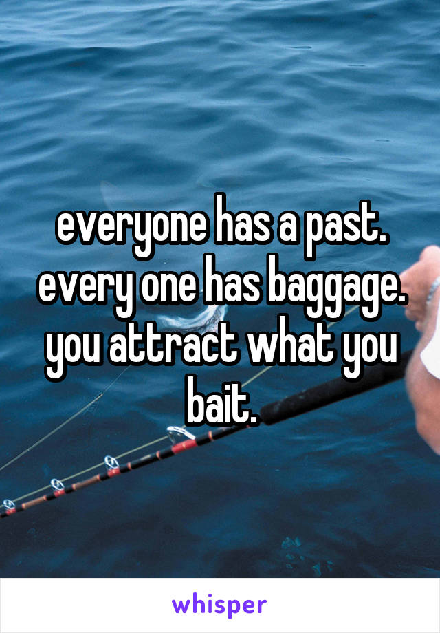 everyone has a past. every one has baggage. you attract what you bait.