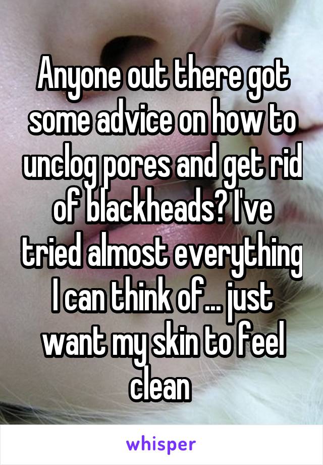 Anyone out there got some advice on how to unclog pores and get rid of blackheads? I've tried almost everything I can think of... just want my skin to feel clean 