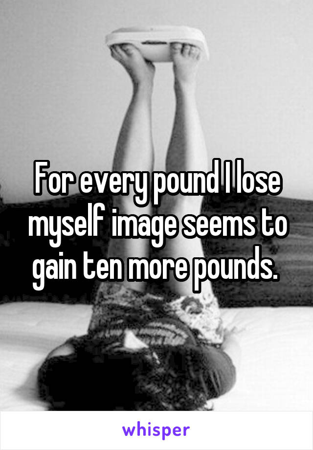 For every pound I lose myself image seems to gain ten more pounds. 