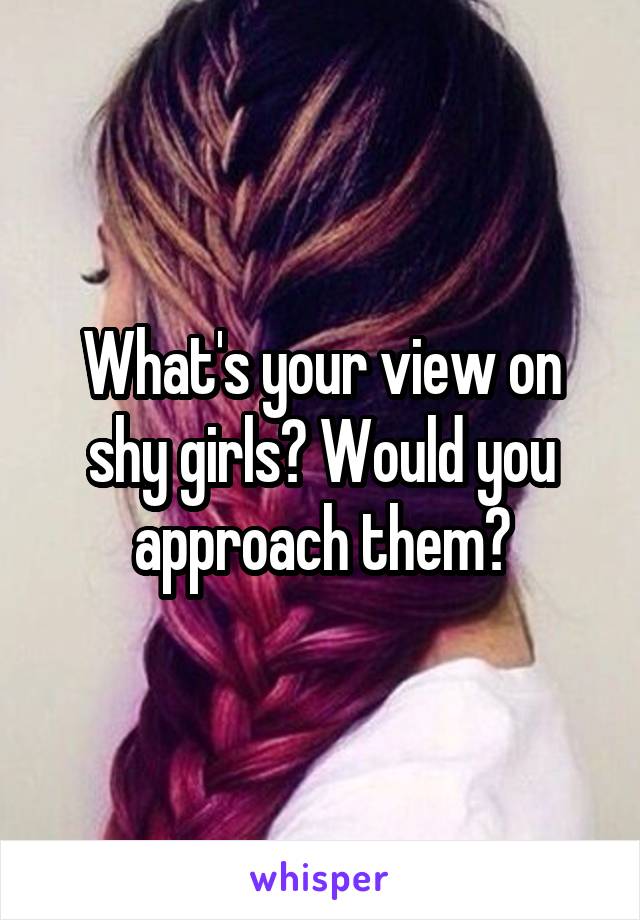 What's your view on shy girls? Would you approach them?