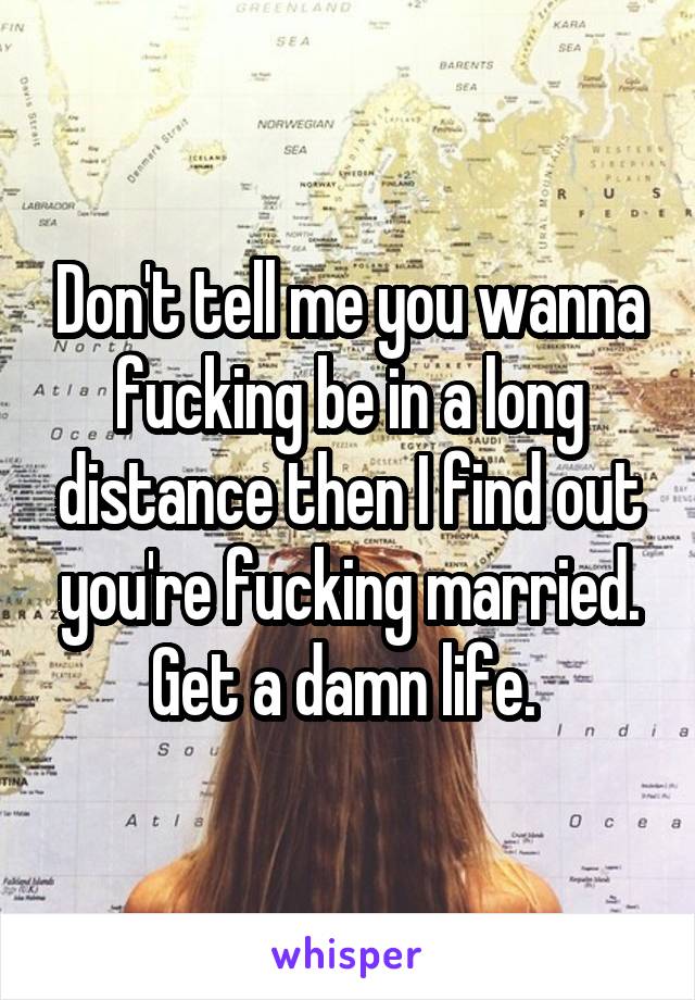 Don't tell me you wanna fucking be in a long distance then I find out you're fucking married. Get a damn life. 